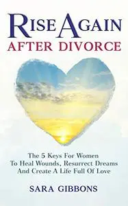 Rise Again After Divorce: The 5 Keys For Women To Heal Wounds, Resurrect Dreams And Create A Life Full Of Love