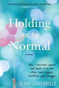 Holding on to Normal: How I Survived Cancer and Made It to the Other Side, Happier, Healthier and Stronger