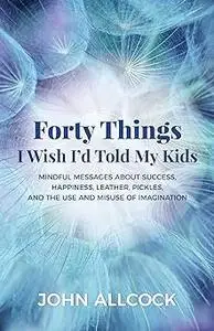 Forty Things I Wish I'd Told My Kids: Mindful Messages About Success, Happiness, Leather, Pickles, and the Use and Misus