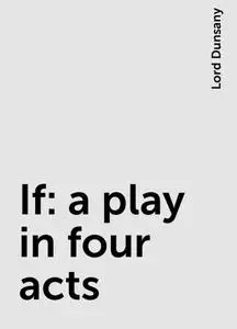 «If: a play in four acts» by Lord Dunsany