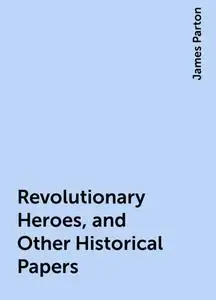 «Revolutionary Heroes, and Other Historical Papers» by James Parton