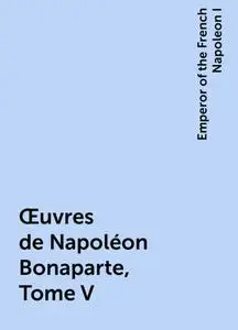 «Œuvres de Napoléon Bonaparte, Tome V» by Emperor of the French Napoleon I