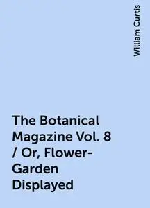 «The Botanical Magazine Vol. 8 / Or, Flower-Garden Displayed» by William Curtis