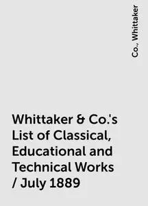 «Whittaker & Co.'s List of Classical, Educational and Technical Works / July 1889» by Co., Whittaker