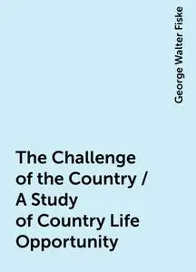«The Challenge of the Country / A Study of Country Life Opportunity» by George Walter Fiske
