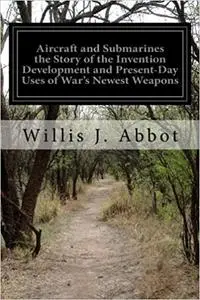 Aircraft and Submarines the Story of the Invention Development and Present-Day Uses of War's Newest Weapons