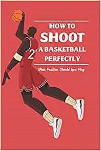How to Shoot a Basketball Perfectly: What Position Should You Play: Basketball Guide