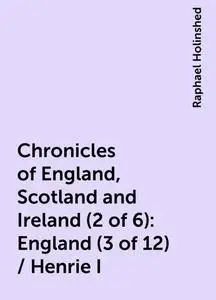 «Chronicles of England, Scotland and Ireland (2 of 6): England (3 of 12) / Henrie I» by Raphael Holinshed