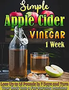 Simple Apple Cider Vinegar 1 Week: Lose Up to 15 Pounds in 7 Days and Turn Your Body into a Fat-Burning Machine