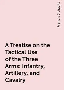 «A Treatise on the Tactical Use of the Three Arms: Infantry, Artillery, and Cavalry» by Francis J.Lippitt