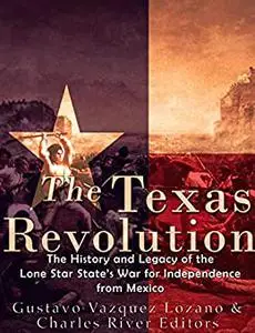 The Texas Revolution: The History and Legacy of the Lone Star State’s War for Independence from Mexico