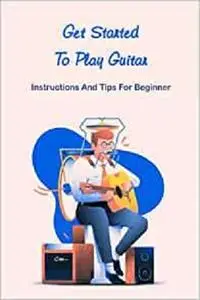 Get Started To Play Guitar: Instructions And Tips For Beginner: Playing Guitar Guidebook