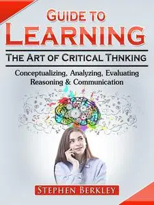 «Guide to Learning the Art of Critical Thinking: Conceptualizing, Analyzing, Evaluating, Reasoning & Communication» by S