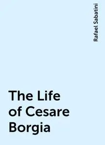 «The Life of Cesare Borgia» by Rafael Sabatini