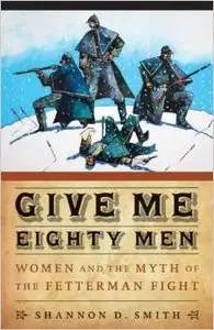 Give Me Eighty Men: Women and the Myth of the Fetterman Fight by Shannon D. Smith
