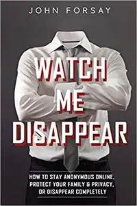 Watch Me Disappear: How to Stay Anonymous Online, Protect Your Family & Privacy, or Disappear Completely