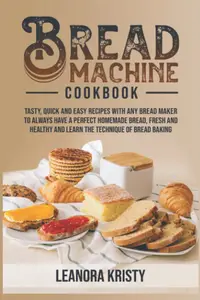Bread Machine Cookbook: Tasty, Quick, and Easy Recipes With Any Bread Maker to Always Have a Perfect Homemade Bread
