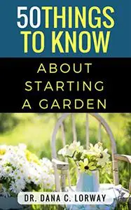 50 Things to Know About Starting a Garden: Grow Fresh Vegetables, Herbs and Flowers (50 Things to Know Home Garden)