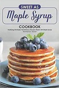 Sweet as Maple Syrup Cookbook: Featuring 30 Simple Yet Delicious Recipes Made with Maple Syrup