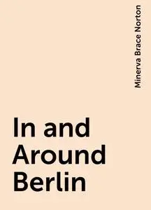 «In and Around Berlin» by Minerva Brace Norton