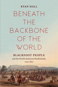 Beneath the Backbone of the World : Blackfoot People and the North American Borderlands, 1720–1877