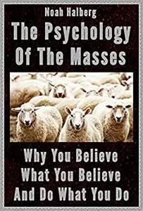 The Psychology of the Masses: Why You Believe What You Believe and Do What You Do