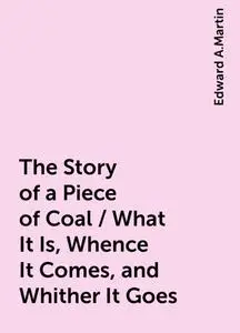«The Story of a Piece of Coal / What It Is, Whence It Comes, and Whither It Goes» by Edward A.Martin