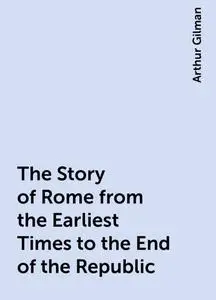 «The Story of Rome from the Earliest Times to the End of the Republic» by Arthur Gilman