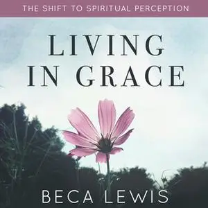 «Living In Grace: The Shift to Spiritual Perception» by Beca Lewis