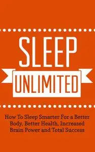 Sleep Unlimited How To Sleep Smarter For a Better Body, Better Health, Increased Brain Power and Total Success
