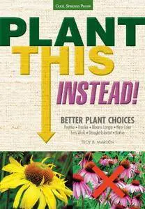 Plant This Instead!: Better Plant Choices - Prettier - Hardier - Blooms Longer - New Colors - Less Work - Drought-Tolerant