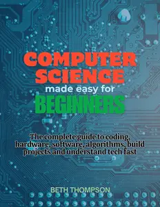 Computer Science Made Easy for Beginners: The Complete Guide to Coding, Hardware