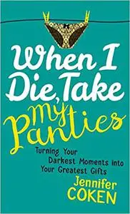 When I Die, Take My Panties: Turning Your Darkest Moments into Your Greatest Gifts