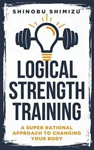 LOGICAL STRENGTH TRAINING: A super rational approach to changing your body