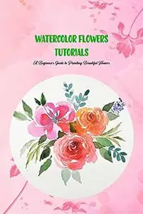 Watercolor Flowers Tutorials: A Beginner’s Guide to Painting Beautiful Flowers: Watercolours for Beginners