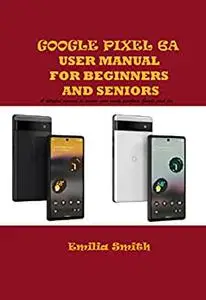 GOOGLE PIXEL 6A USER MANUAL FOR BEGINNERS AND SENIORS: A detailed manual to master your newly purchase Google pixel 6a