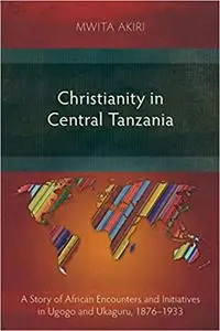 Christianity in Central Tanzania: A Story of African Encounters and Initiatives in Ugogo and Ukaguru, 1876-1933