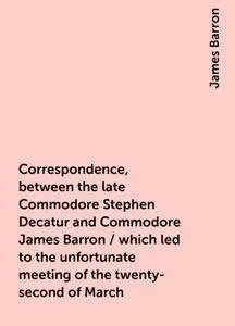 «Correspondence, between the late Commodore Stephen Decatur and Commodore James Barron / which led to the unfortunate me
