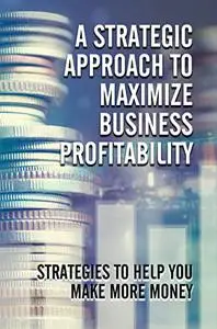 A Strategic Approach To Maximize Business Profitability: Strategies To Help You Make More Money