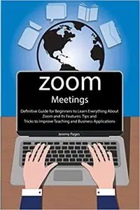 Zoom Meetings: Definitive Guide for Beginners to Learn Everything About Zoom and Its Features