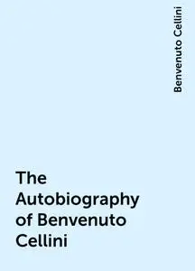 «The Autobiography of Benvenuto Cellini» by Benvenuto Cellini