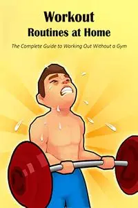 Workout Routines at Home: The Complete Guide to Working Out Without a Gym: Without a Gym: The Complete Guide.