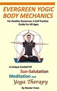 EVERGREEN Yogic Body Mechanics: For Healthy Tomorrow. A Self Practice Guide For All