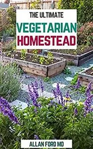 THE ULTIMATE VEGETARIAN HOMESTEAD: Produce All The Food You Need On The Vegetarian Way