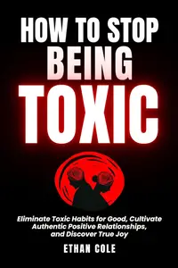 How To Stop Being Toxic: Eliminate Toxic Habits for Good, Cultivate Authentic Positive Relationships, and Discover True Joy