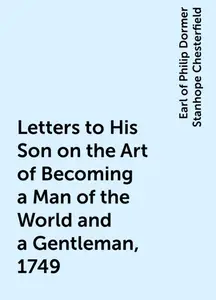 «Letters to His Son on the Art of Becoming a Man of the World and a Gentleman, 1749» by Earl of Philip Dormer Stanhope C