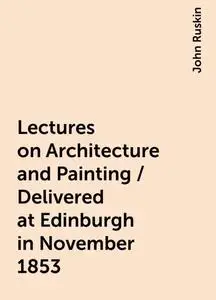 «Lectures on Architecture and Painting / Delivered at Edinburgh in November 1853» by John Ruskin