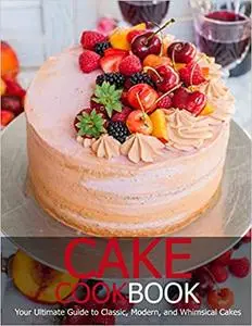 Cake Cookbook: Your Ultimate Guide to Classic, Modem, and Whimsical Cakes