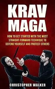 Krav Maga: How To Get Started With The Most Straight-Forward Technique To Defend Yourself and Protect Others