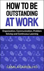 How To Be Outstanding at Work: Organization, Communication, Problem Solving and Continuous Learning